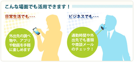 こんな場面でも活用できます！ 日常生活でも… 外出先の調べ物や、アプリや動画を手軽に楽しめます ビジネスでも… 通勤時間や外出先でも書類や商談メールのチェック！